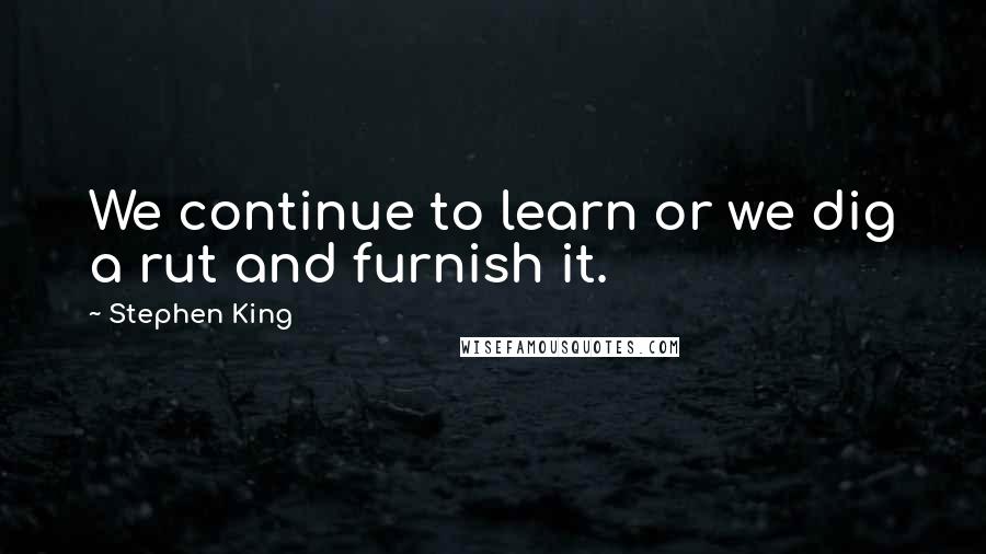 Stephen King Quotes: We continue to learn or we dig a rut and furnish it.