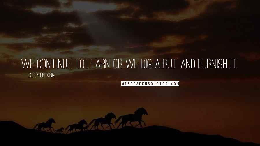 Stephen King Quotes: We continue to learn or we dig a rut and furnish it.