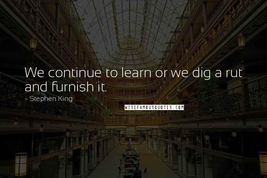 Stephen King Quotes: We continue to learn or we dig a rut and furnish it.