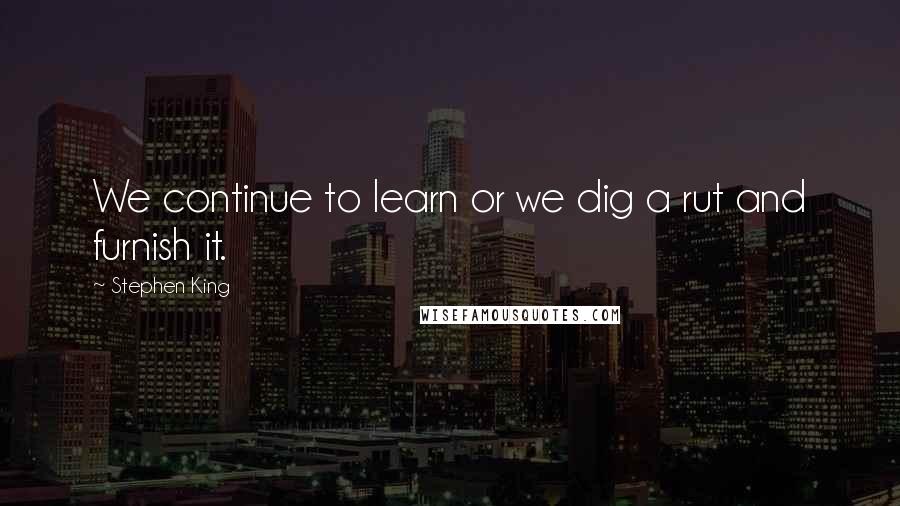 Stephen King Quotes: We continue to learn or we dig a rut and furnish it.