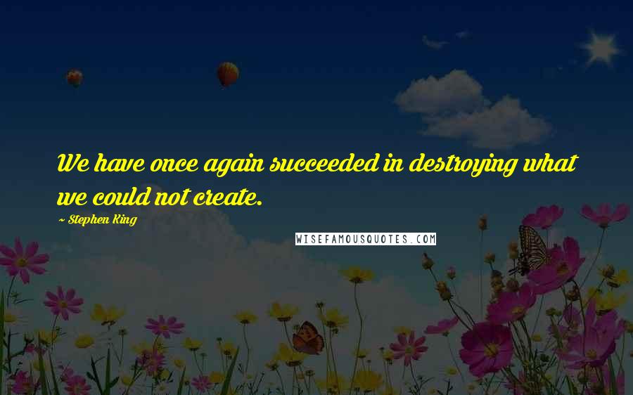 Stephen King Quotes: We have once again succeeded in destroying what we could not create.