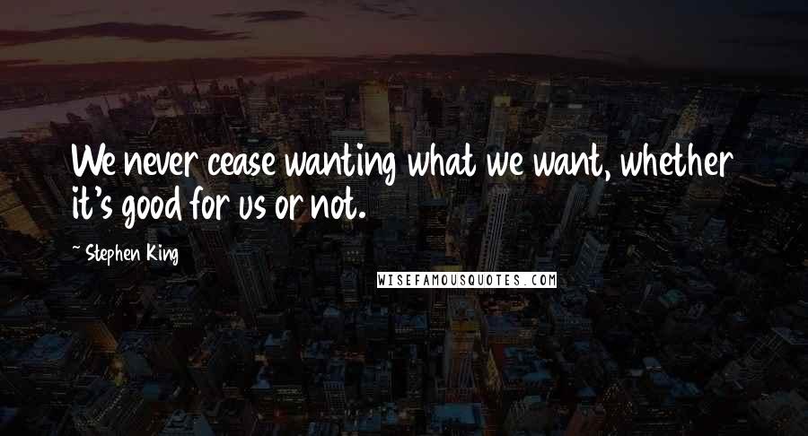 Stephen King Quotes: We never cease wanting what we want, whether it's good for us or not.