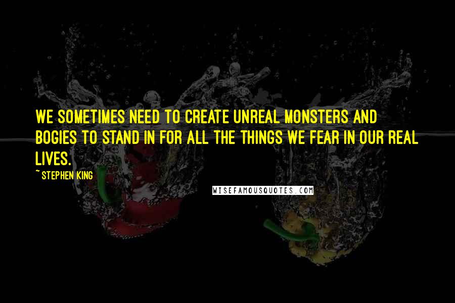 Stephen King Quotes: We sometimes need to create unreal monsters and bogies to stand in for all the things we fear in our real lives.