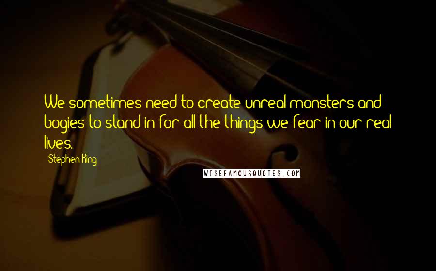 Stephen King Quotes: We sometimes need to create unreal monsters and bogies to stand in for all the things we fear in our real lives.