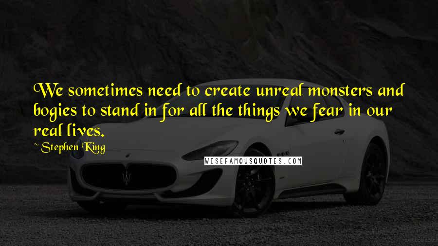 Stephen King Quotes: We sometimes need to create unreal monsters and bogies to stand in for all the things we fear in our real lives.
