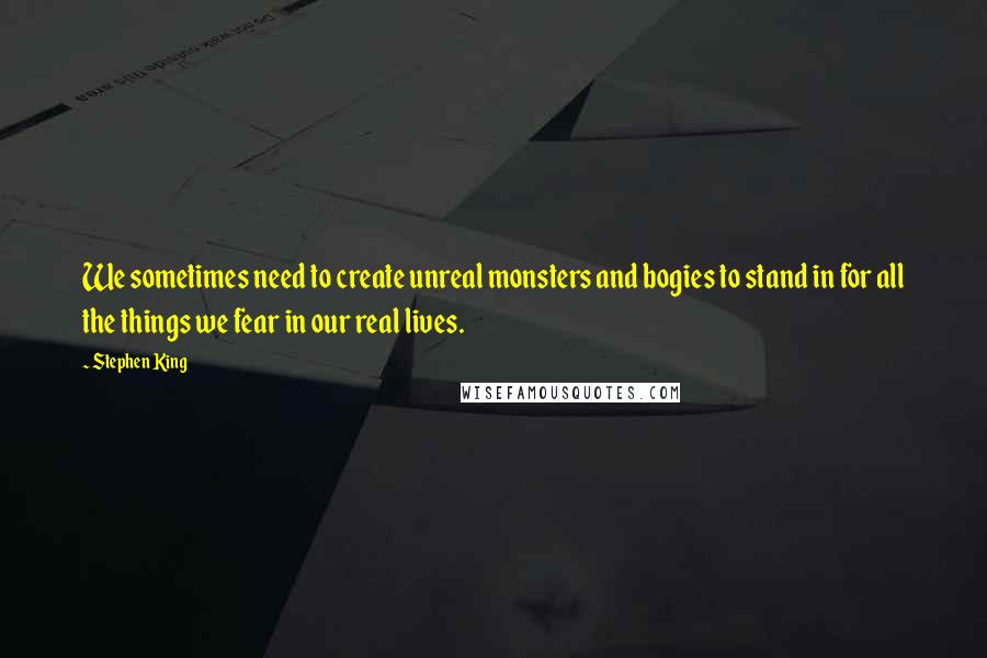 Stephen King Quotes: We sometimes need to create unreal monsters and bogies to stand in for all the things we fear in our real lives.