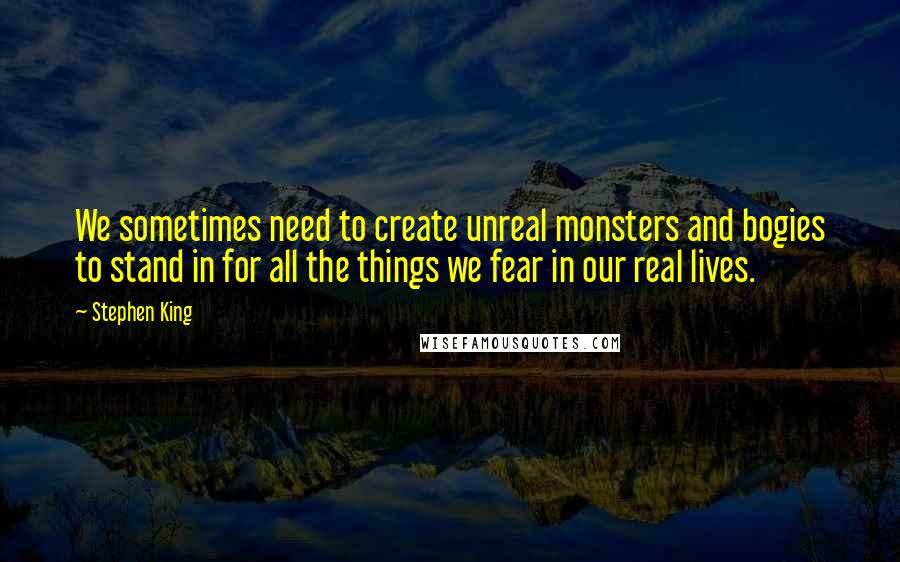 Stephen King Quotes: We sometimes need to create unreal monsters and bogies to stand in for all the things we fear in our real lives.