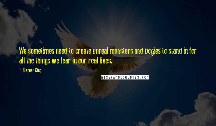 Stephen King Quotes: We sometimes need to create unreal monsters and bogies to stand in for all the things we fear in our real lives.