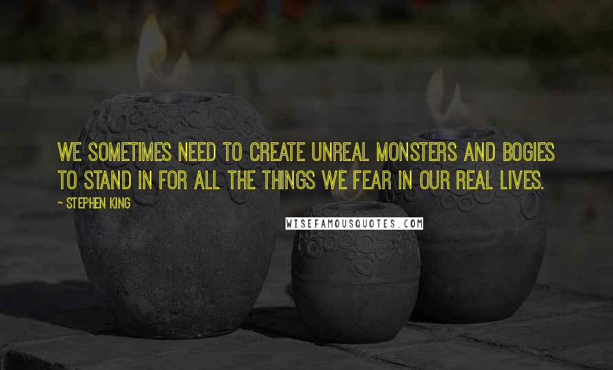 Stephen King Quotes: We sometimes need to create unreal monsters and bogies to stand in for all the things we fear in our real lives.