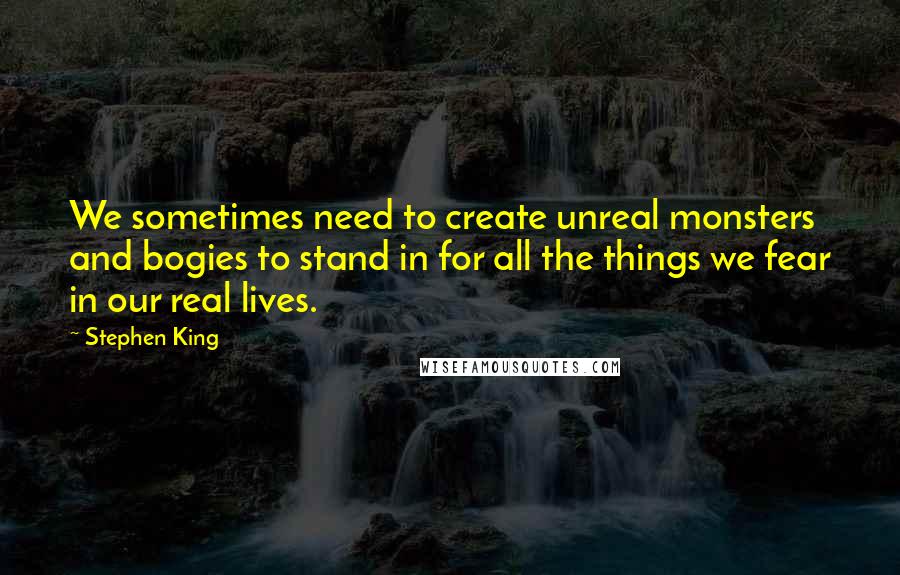 Stephen King Quotes: We sometimes need to create unreal monsters and bogies to stand in for all the things we fear in our real lives.