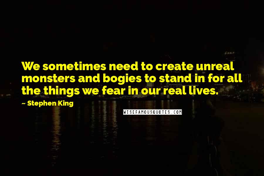 Stephen King Quotes: We sometimes need to create unreal monsters and bogies to stand in for all the things we fear in our real lives.