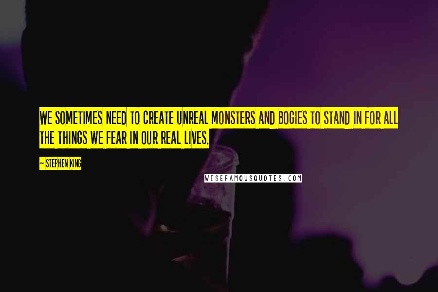 Stephen King Quotes: We sometimes need to create unreal monsters and bogies to stand in for all the things we fear in our real lives.