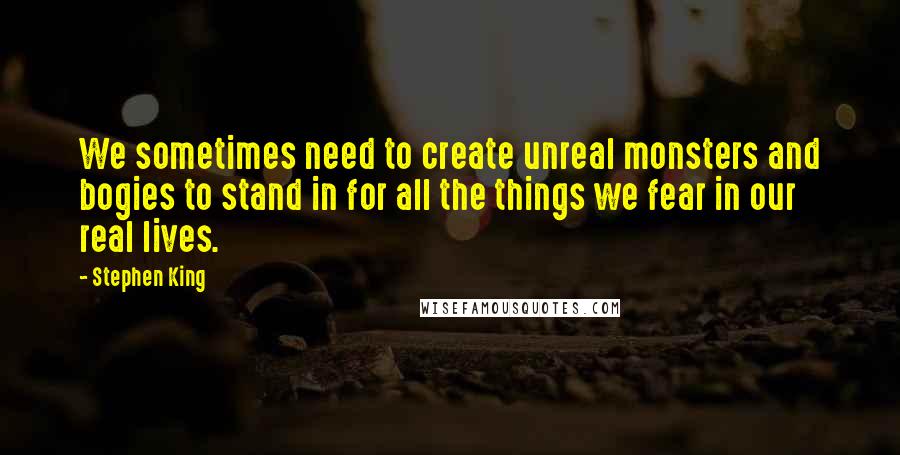 Stephen King Quotes: We sometimes need to create unreal monsters and bogies to stand in for all the things we fear in our real lives.