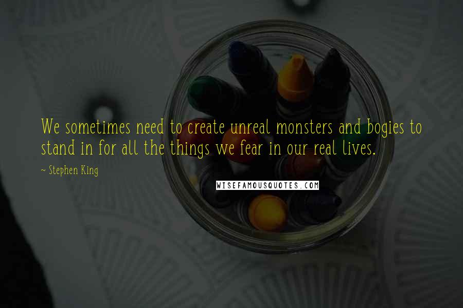 Stephen King Quotes: We sometimes need to create unreal monsters and bogies to stand in for all the things we fear in our real lives.