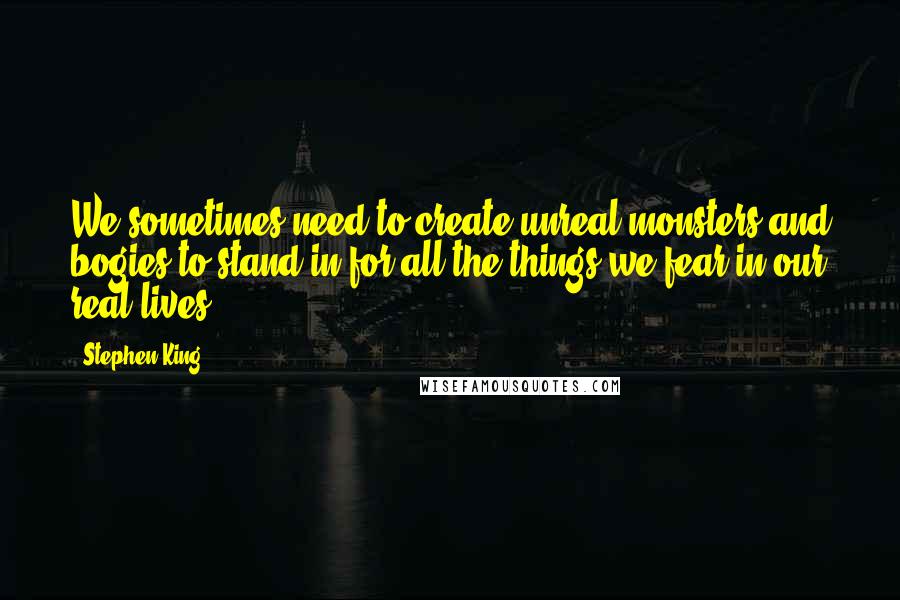 Stephen King Quotes: We sometimes need to create unreal monsters and bogies to stand in for all the things we fear in our real lives.