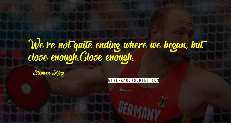 Stephen King Quotes: We're not quite ending where we began, but close enough.Close enough.