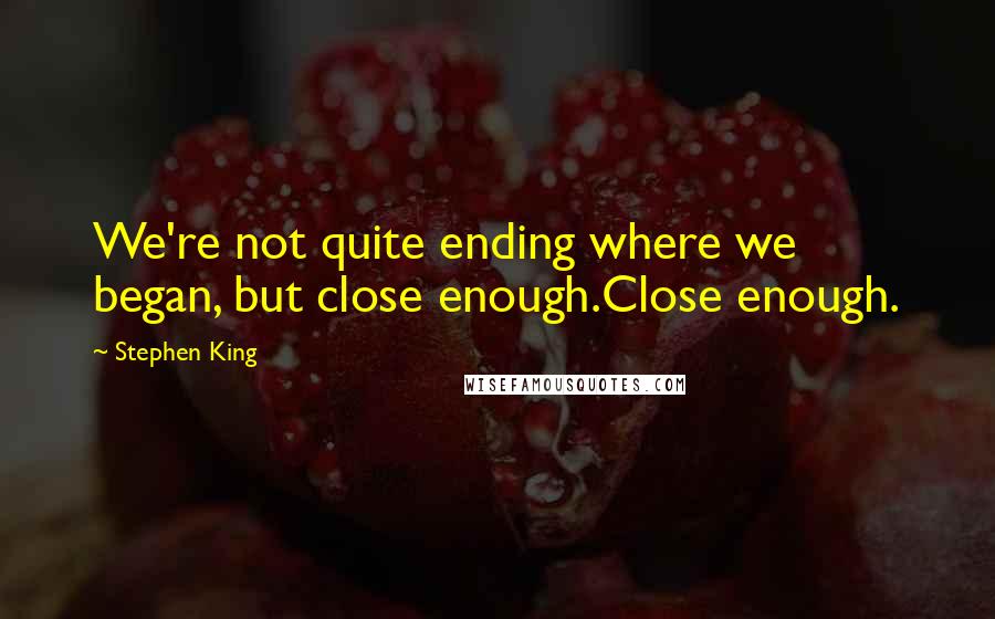 Stephen King Quotes: We're not quite ending where we began, but close enough.Close enough.