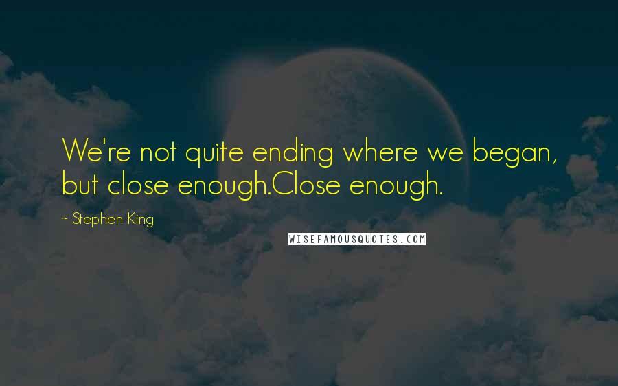 Stephen King Quotes: We're not quite ending where we began, but close enough.Close enough.