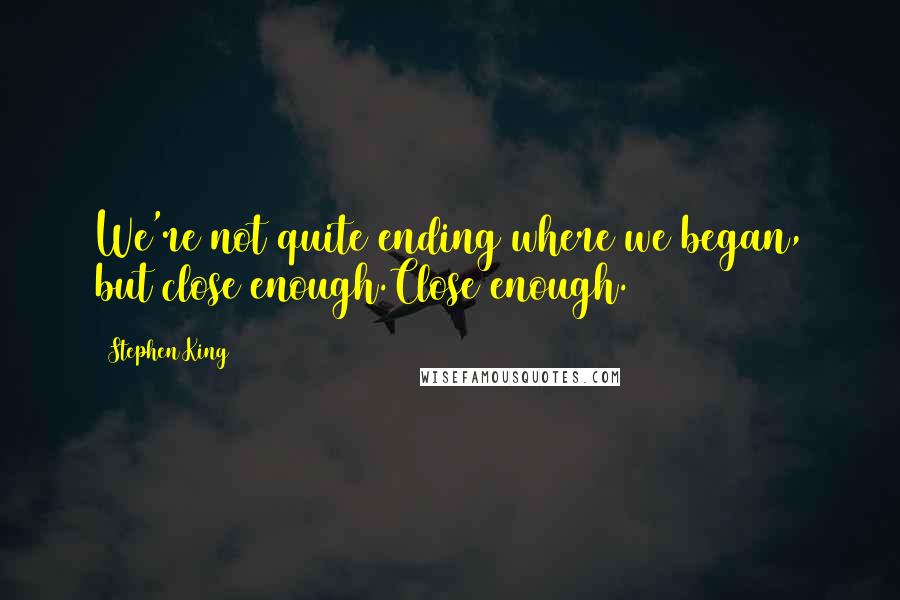 Stephen King Quotes: We're not quite ending where we began, but close enough.Close enough.