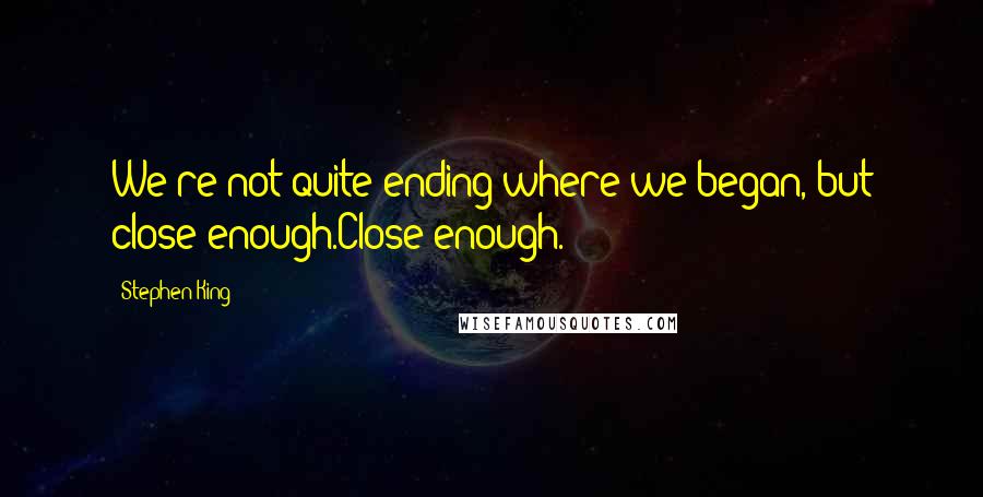 Stephen King Quotes: We're not quite ending where we began, but close enough.Close enough.