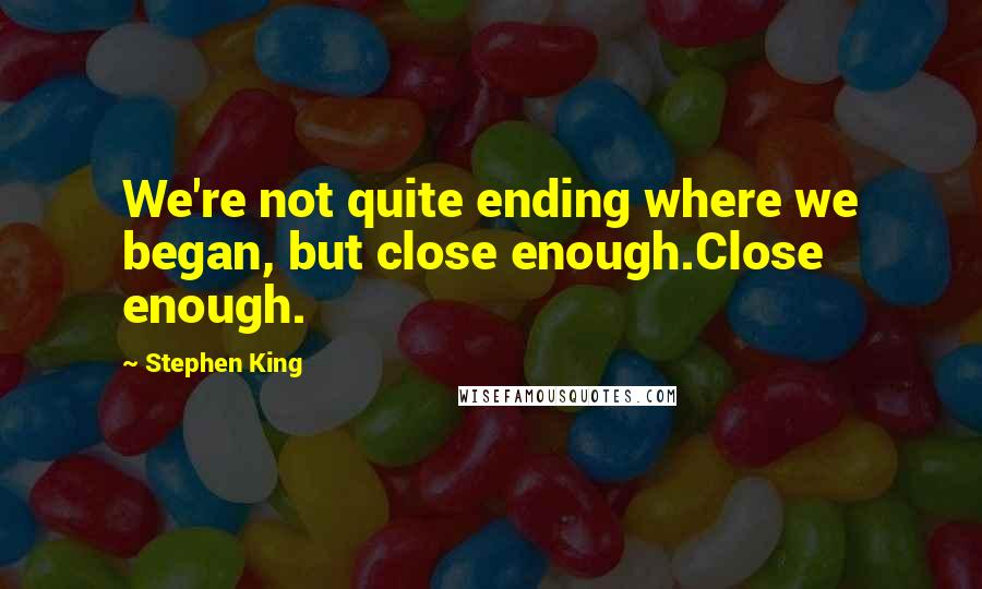 Stephen King Quotes: We're not quite ending where we began, but close enough.Close enough.