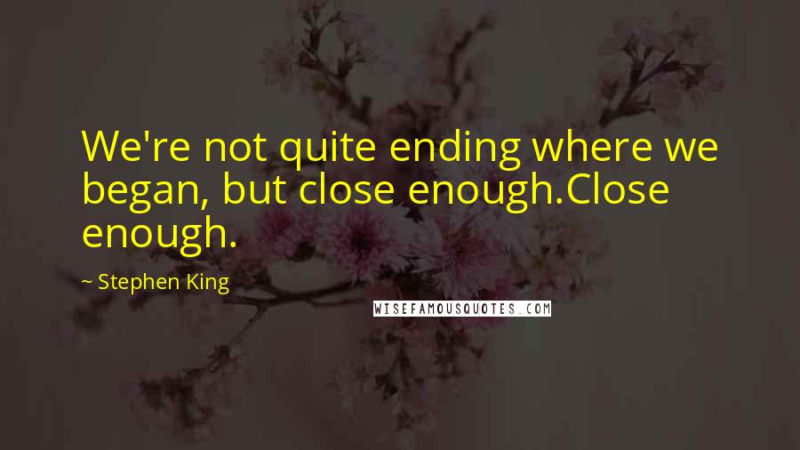 Stephen King Quotes: We're not quite ending where we began, but close enough.Close enough.