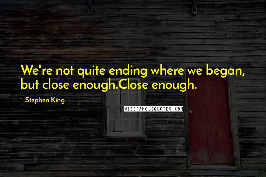 Stephen King Quotes: We're not quite ending where we began, but close enough.Close enough.