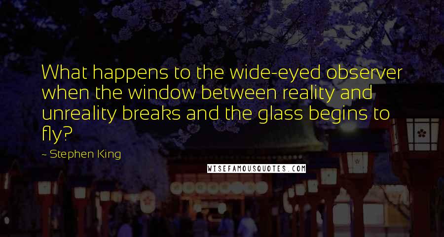 Stephen King Quotes: What happens to the wide-eyed observer when the window between reality and unreality breaks and the glass begins to fly?