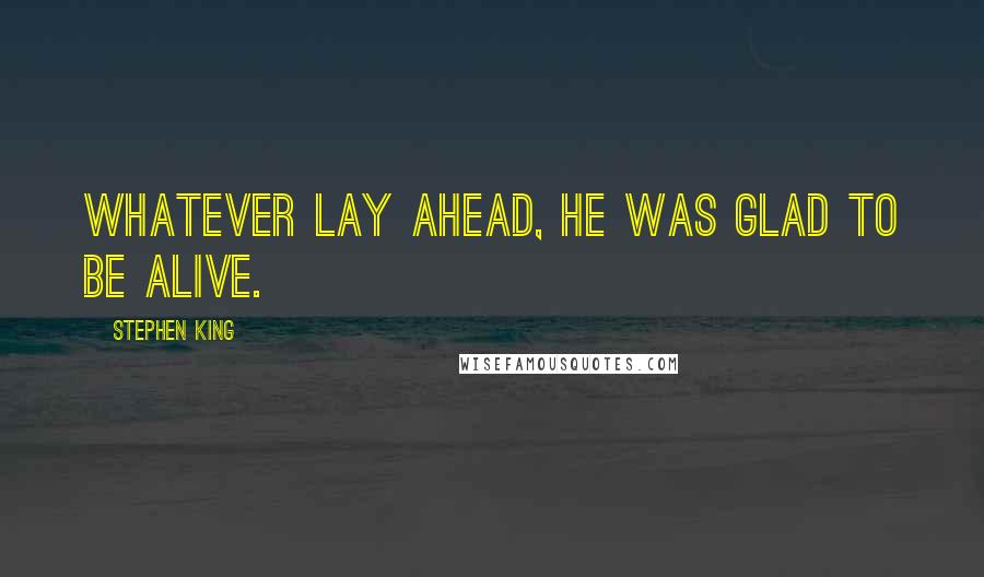 Stephen King Quotes: Whatever lay ahead, he was glad to be alive.
