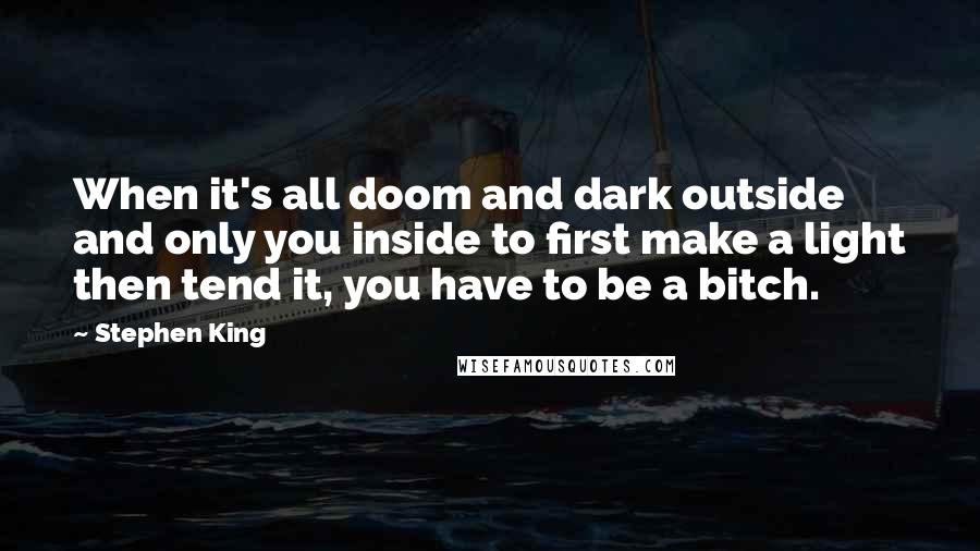 Stephen King Quotes: When it's all doom and dark outside and only you inside to first make a light then tend it, you have to be a bitch.