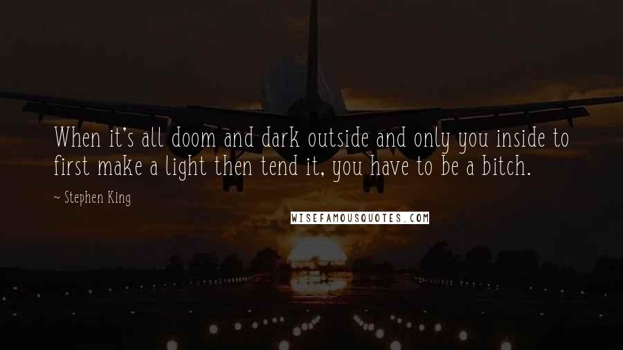 Stephen King Quotes: When it's all doom and dark outside and only you inside to first make a light then tend it, you have to be a bitch.