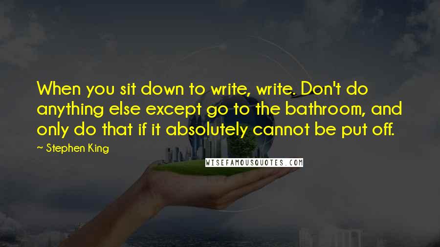 Stephen King Quotes: When you sit down to write, write. Don't do anything else except go to the bathroom, and only do that if it absolutely cannot be put off.