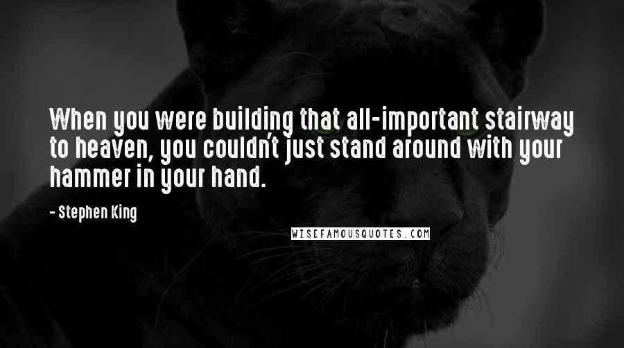 Stephen King Quotes: When you were building that all-important stairway to heaven, you couldn't just stand around with your hammer in your hand.