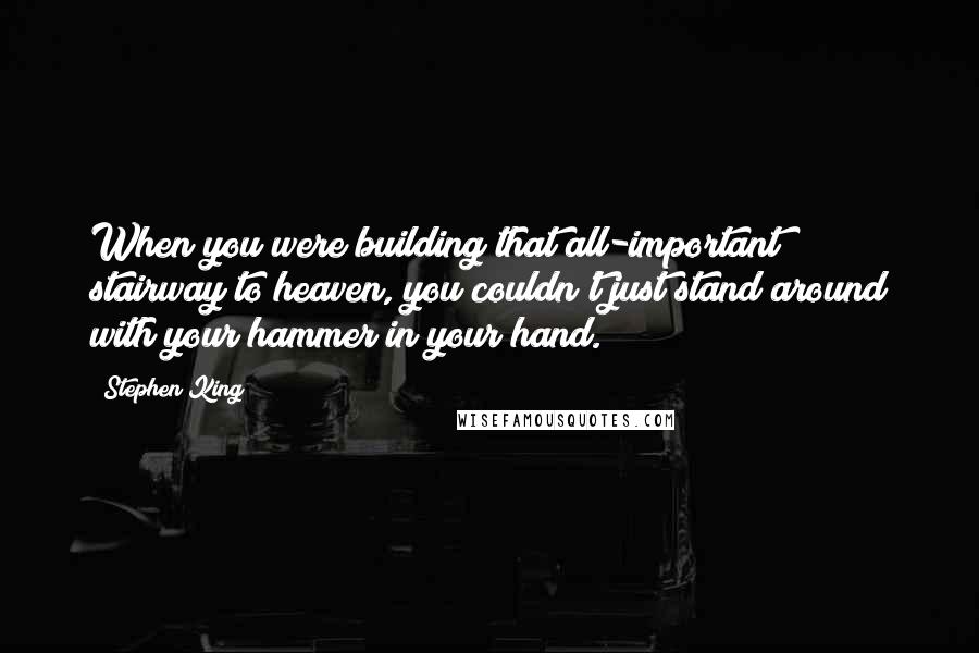 Stephen King Quotes: When you were building that all-important stairway to heaven, you couldn't just stand around with your hammer in your hand.