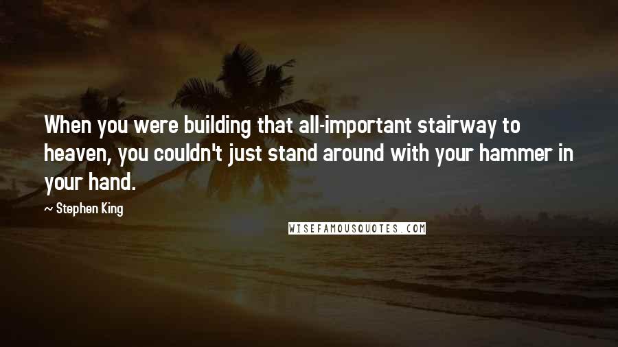 Stephen King Quotes: When you were building that all-important stairway to heaven, you couldn't just stand around with your hammer in your hand.