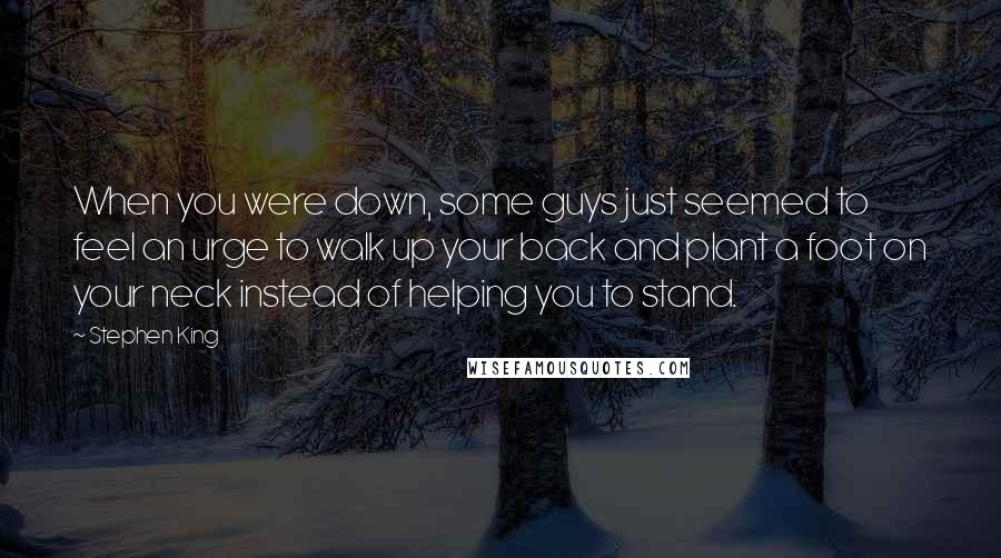 Stephen King Quotes: When you were down, some guys just seemed to feel an urge to walk up your back and plant a foot on your neck instead of helping you to stand.