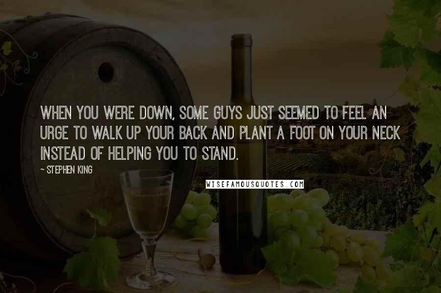 Stephen King Quotes: When you were down, some guys just seemed to feel an urge to walk up your back and plant a foot on your neck instead of helping you to stand.