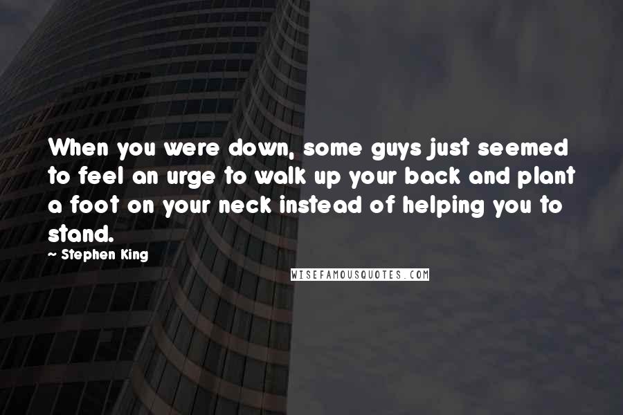 Stephen King Quotes: When you were down, some guys just seemed to feel an urge to walk up your back and plant a foot on your neck instead of helping you to stand.