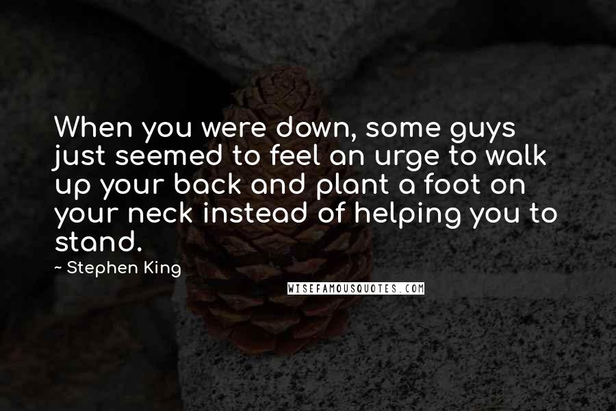 Stephen King Quotes: When you were down, some guys just seemed to feel an urge to walk up your back and plant a foot on your neck instead of helping you to stand.