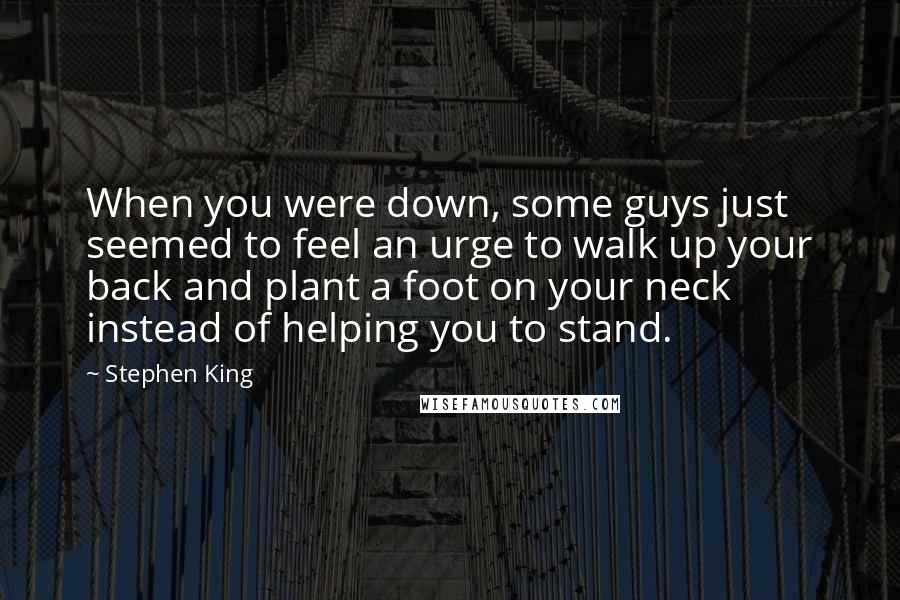 Stephen King Quotes: When you were down, some guys just seemed to feel an urge to walk up your back and plant a foot on your neck instead of helping you to stand.