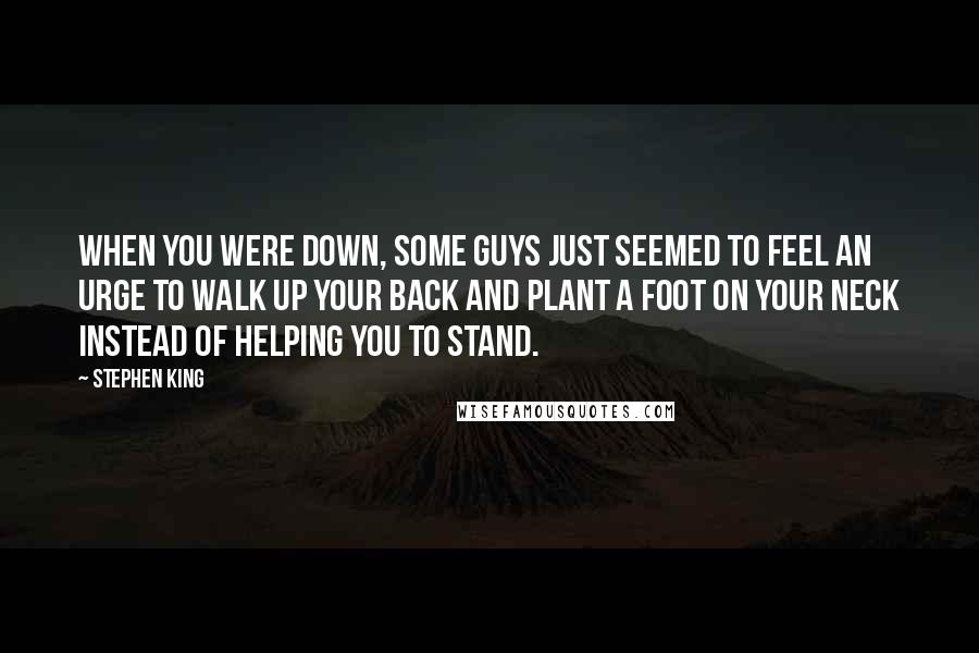 Stephen King Quotes: When you were down, some guys just seemed to feel an urge to walk up your back and plant a foot on your neck instead of helping you to stand.