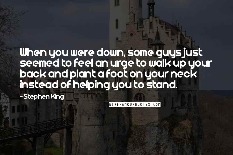 Stephen King Quotes: When you were down, some guys just seemed to feel an urge to walk up your back and plant a foot on your neck instead of helping you to stand.