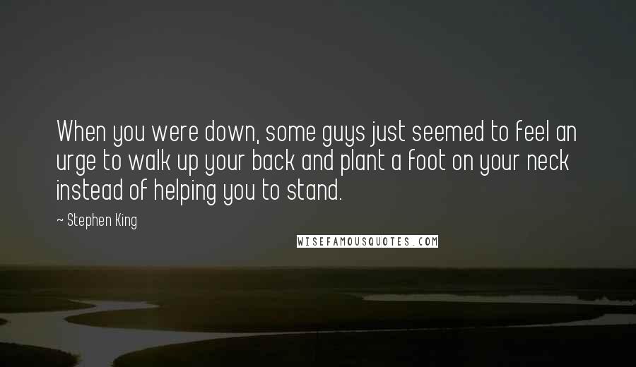 Stephen King Quotes: When you were down, some guys just seemed to feel an urge to walk up your back and plant a foot on your neck instead of helping you to stand.