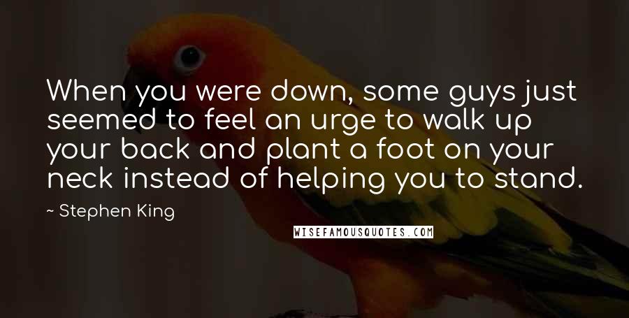Stephen King Quotes: When you were down, some guys just seemed to feel an urge to walk up your back and plant a foot on your neck instead of helping you to stand.