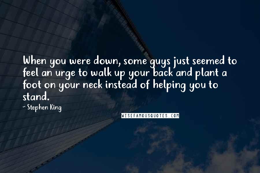 Stephen King Quotes: When you were down, some guys just seemed to feel an urge to walk up your back and plant a foot on your neck instead of helping you to stand.