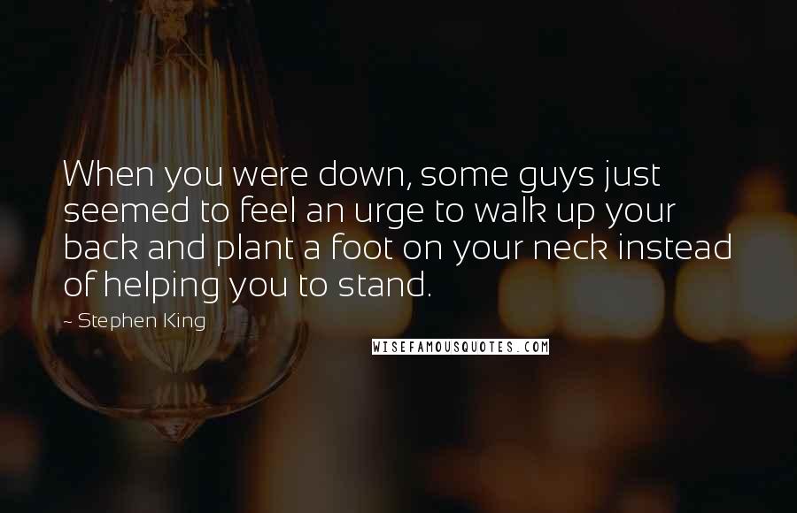 Stephen King Quotes: When you were down, some guys just seemed to feel an urge to walk up your back and plant a foot on your neck instead of helping you to stand.