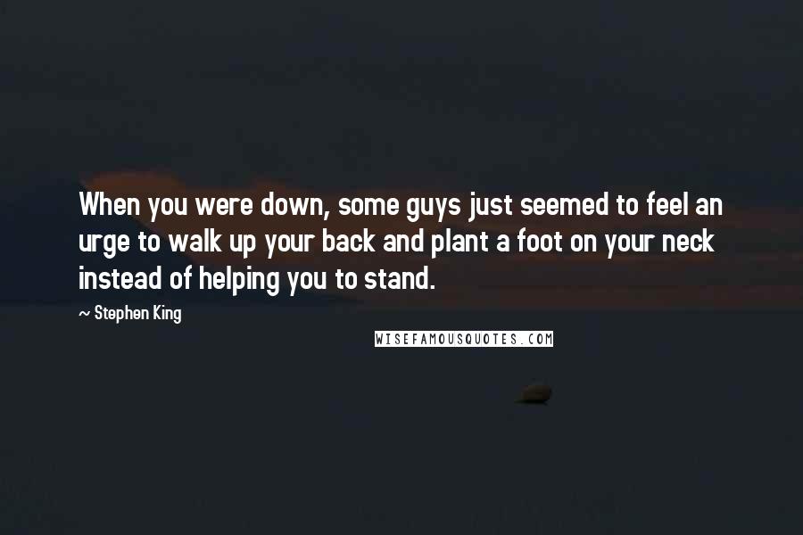 Stephen King Quotes: When you were down, some guys just seemed to feel an urge to walk up your back and plant a foot on your neck instead of helping you to stand.