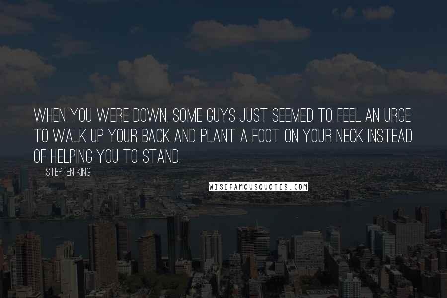 Stephen King Quotes: When you were down, some guys just seemed to feel an urge to walk up your back and plant a foot on your neck instead of helping you to stand.