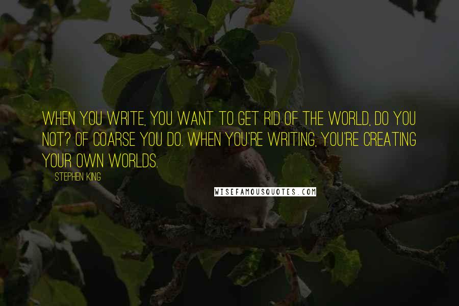 Stephen King Quotes: When you write, you want to get rid of the world, do you not? Of coarse you do. When you're writing, you're creating your own worlds.