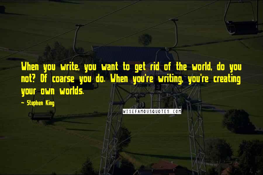 Stephen King Quotes: When you write, you want to get rid of the world, do you not? Of coarse you do. When you're writing, you're creating your own worlds.